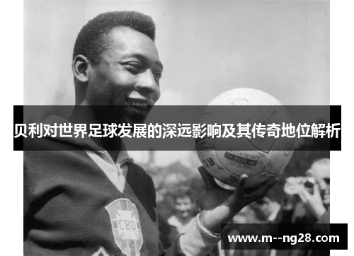 贝利对世界足球发展的深远影响及其传奇地位解析 贝利对世界足球发展的深远影响及其传奇地位解析