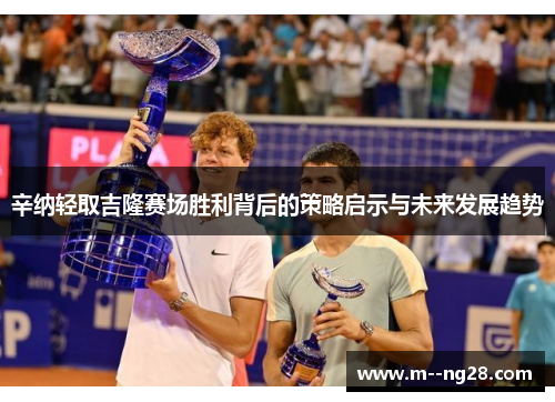 辛纳轻取吉隆赛场胜利背后的策略启示与未来发展趋势 辛纳轻取吉隆赛场胜利背后的策略启示与未来发展趋势