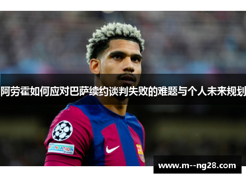 阿劳霍如何应对巴萨续约谈判失败的难题与个人未来规划 阿劳霍如何应对巴萨续约谈判失败的难题与个人未来规划