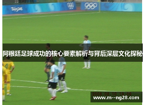 阿根廷足球成功的核心要素解析与背后深层文化探秘 阿根廷足球成功的核心要素解析与背后深层文化探秘