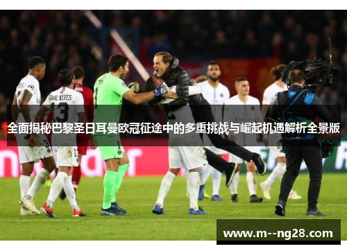 全面揭秘巴黎圣日耳曼欧冠征途中的多重挑战与崛起机遇解析全景版