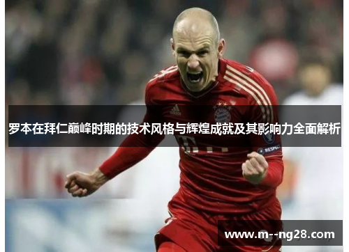 罗本在拜仁巅峰时期的技术风格与辉煌成就及其影响力全面解析