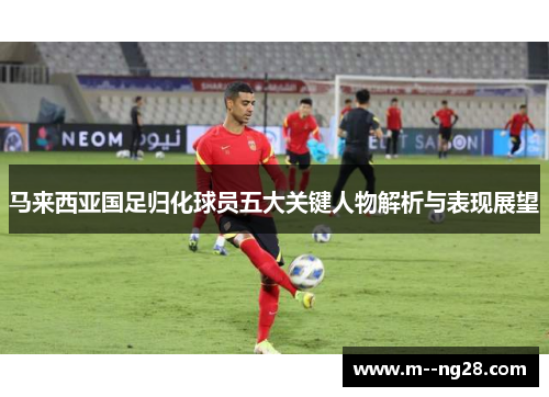 马来西亚国足归化球员五大关键人物解析与表现展望 马来西亚国足归化球员五大关键人物解析与表现展望