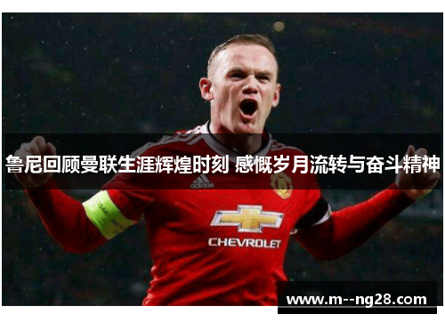 鲁尼回顾曼联生涯辉煌时刻 感慨岁月流转与奋斗精神