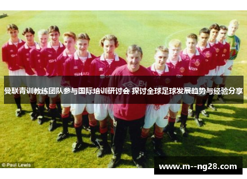 曼联青训教练团队参与国际培训研讨会 探讨全球足球发展趋势与经验分享