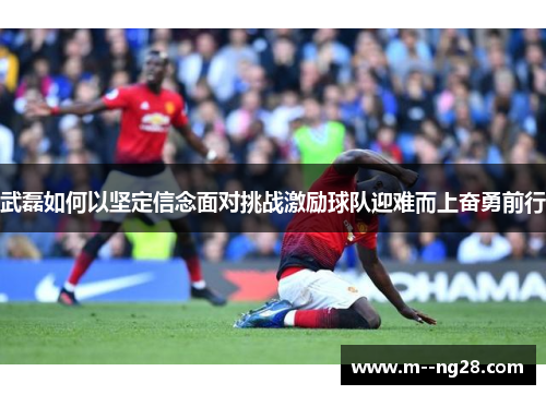 武磊如何以坚定信念面对挑战激励球队迎难而上奋勇前行 武磊如何以坚定信念面对挑战激励球队迎难而上奋勇前行