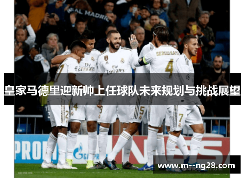 皇家马德里迎新帅上任球队未来规划与挑战展望 皇家马德里迎新帅上任球队未来规划与挑战展望