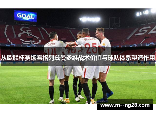 从欧联杯赛场看格列兹曼多维战术价值与球队体系塑造作用