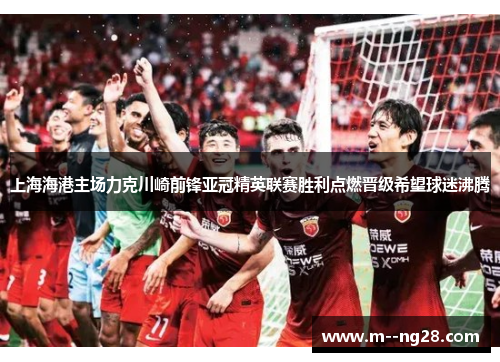 上海海港主场力克川崎前锋亚冠精英联赛胜利点燃晋级希望球迷沸腾 上海海港主场力克川崎前锋亚冠精英联赛胜利点燃晋级希望球迷沸腾