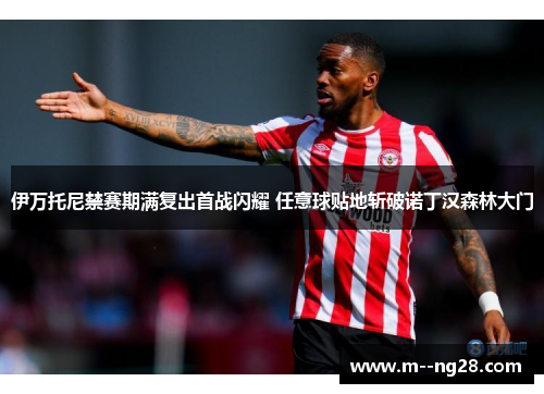 伊万托尼禁赛期满复出首战闪耀 任意球贴地斩破诺丁汉森林大门 伊万托尼禁赛期满复出首战闪耀 任意球贴地斩破诺丁汉森林大门
