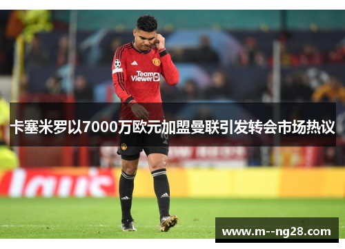卡塞米罗以7000万欧元加盟曼联引发转会市场热议