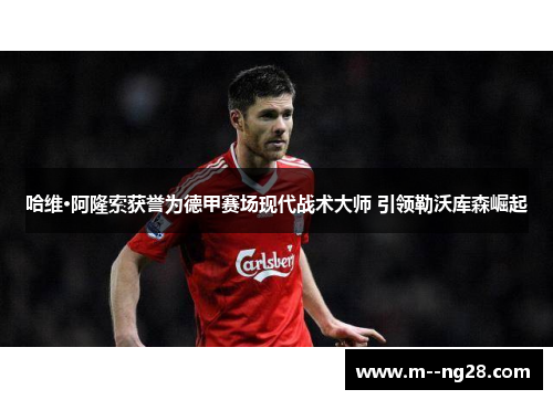哈维·阿隆索获誉为德甲赛场现代战术大师 引领勒沃库森崛起 哈维·阿隆索获誉为德甲赛场现代战术大师 引领勒沃库森崛起