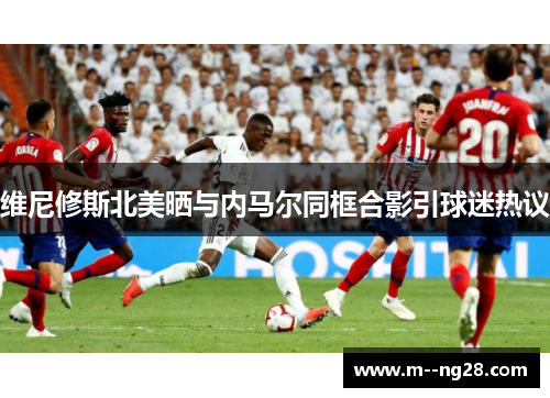 维尼修斯北美晒与内马尔同框合影引球迷热议