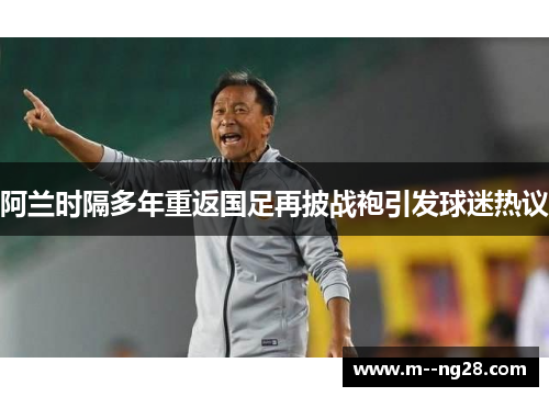 阿兰时隔多年重返国足再披战袍引发球迷热议 阿兰时隔多年重返国足再披战袍引发球迷热议