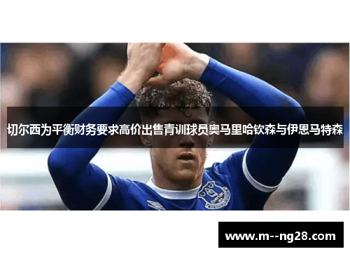 切尔西为平衡财务要求高价出售青训球员奥马里哈钦森与伊恩马特森 切尔西为平衡财务要求高价出售青训球员奥马里哈钦森与伊恩马特森