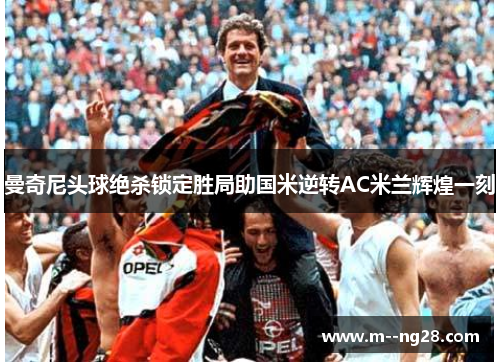 曼奇尼头球绝杀锁定胜局助国米逆转AC米兰辉煌一刻