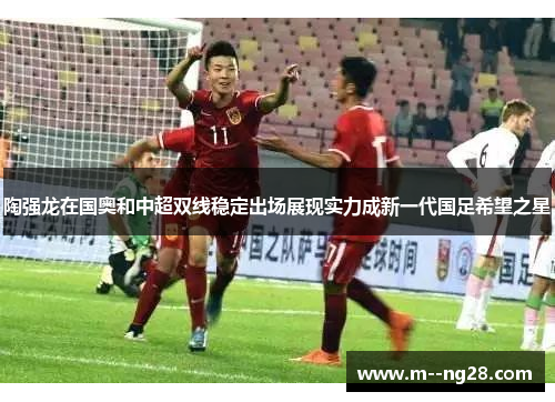 陶强龙在国奥和中超双线稳定出场展现实力成新一代国足希望之星 陶强龙在国奥和中超双线稳定出场展现实力成新一代国足希望之星